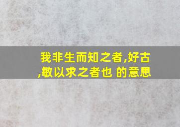 我非生而知之者,好古,敏以求之者也 的意思